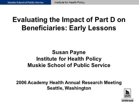 Muskie School of Public Service Institute for Health Policy Evaluating the Impact of Part D on Beneficiaries: Early Lessons Susan Payne Institute for Health.