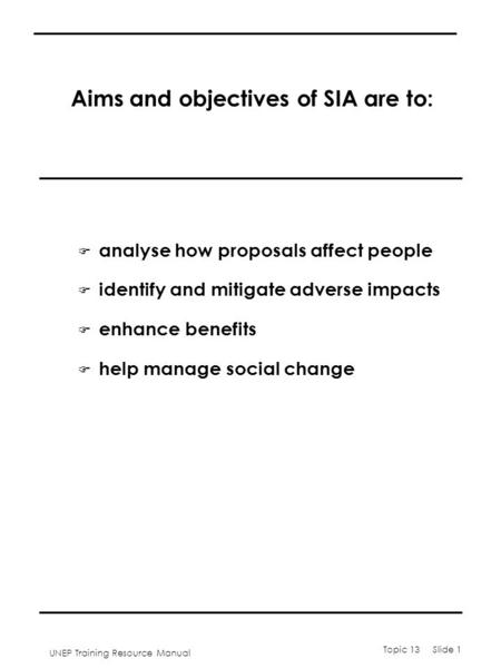 UNEP Training Resource Manual Topic 13 Slide 1 Aims and objectives of SIA are to: F analyse how proposals affect people F identify and mitigate adverse.