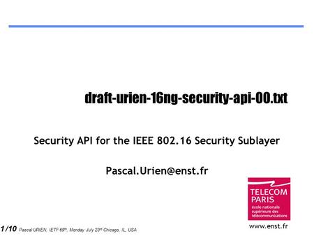1 /10 Pascal URIEN, IETF 69 th, Monday July 23 rd Chicago, IL, USA draft-urien-16ng-security-api-00.txt Security API for the IEEE 802.16 Security Sublayer.