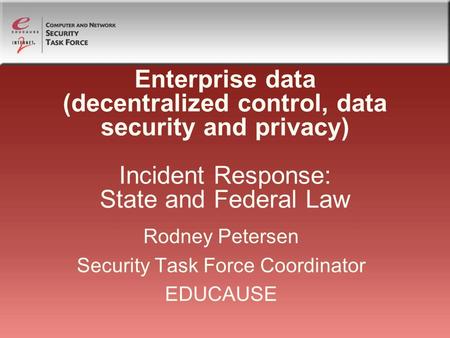 Enterprise data (decentralized control, data security and privacy) Incident Response: State and Federal Law Rodney Petersen Security Task Force Coordinator.