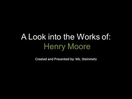 A Look into the Works of: Henry Moore Created and Presented by: Ms. Steinmetz.