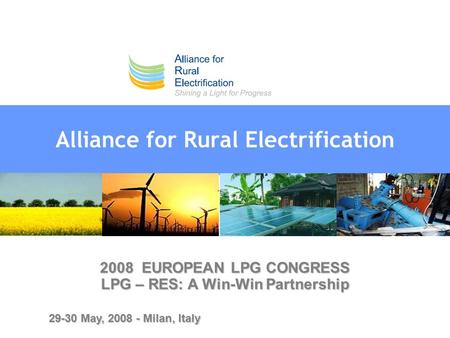 Alliance for Rural Electrification 2008 EUROPEAN LPG CONGRESS LPG – RES: A Win-Win Partnership 29-30 May, 2008 - Milan, Italy.