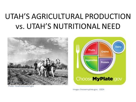 UTAH’S AGRICULTURAL PRODUCTION vs. UTAH’S NUTRITIONAL NEED Photo: ilovehistory.utah.gov Image: choosemyplate.gov; USDA.