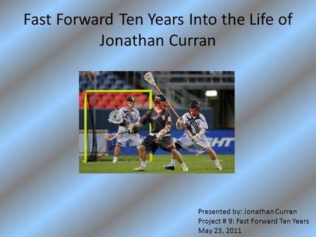 Fast Forward Ten Years Into the Life of Jonathan Curran Presented by: Jonathan Curran Project # 9: Fast Forward Ten Years May 23, 2011.