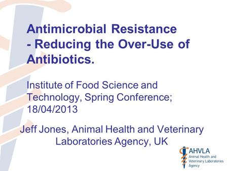 Antimicrobial Resistance - Reducing the Over-Use of Antibiotics. Institute of Food Science and Technology, Spring Conference; 18/04/2013 Jeff Jones, Animal.
