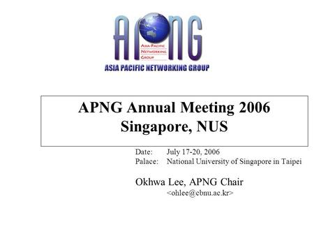 APNG Annual Meeting 2006 Singapore, NUS Date:July 17-20, 2006 Palace:National University of Singapore in Taipei Okhwa Lee, APNG Chair.