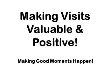 Making Visits Valuable & Positive! Making Good Moments Happen!