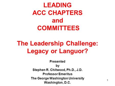 1 LEADING ACC CHAPTERS and COMMITTEES The Leadership Challenge: Legacy or Languor? Presented by Stephen R. Chitwood, Ph.D., J.D. Professor Emeritus The.