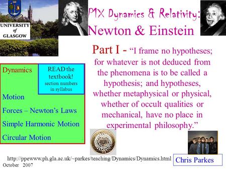 P1X Dynamics & Relativity : Newton & Einstein Chris Parkes October 2007 Dynamics Motion Forces – Newton’s Laws Simple Harmonic Motion Circular Motion