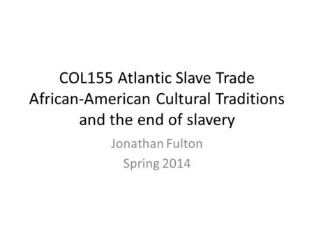 COL155 Atlantic Slave Trade African-American Cultural Traditions and the end of slavery Jonathan Fulton Spring 2014.