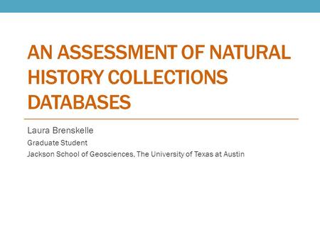 AN ASSESSMENT OF NATURAL HISTORY COLLECTIONS DATABASES Laura Brenskelle Graduate Student Jackson School of Geosciences, The University of Texas at Austin.