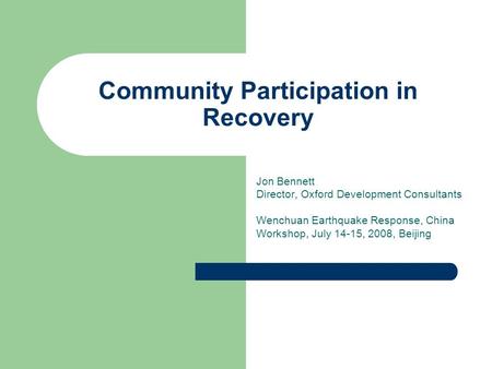 Community Participation in Recovery Jon Bennett Director, Oxford Development Consultants Wenchuan Earthquake Response, China Workshop, July 14-15, 2008,