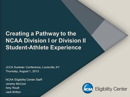 Creating a Pathway to the NCAA Division I or Division II Student-Athlete Experience JCCA Summer Conference, Louisville, KY Thursday, August 1, 2013 NCAA.