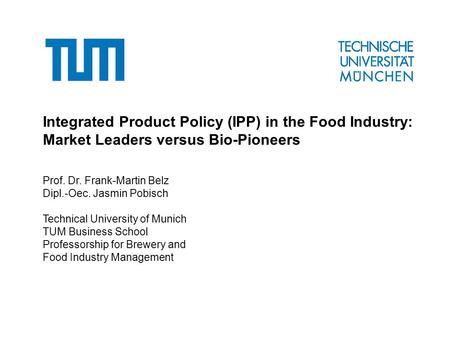 Integrated Product Policy (IPP) in the Food Industry: Market Leaders versus Bio-Pioneers Prof. Dr. Frank-Martin Belz Dipl.-Oec. Jasmin Pobisch Technical.