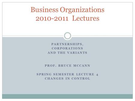 PARTNERSHIPS, CORPORATIONS AND THE VARIANTS PROF. BRUCE MCCANN SPRING SEMESTER LECTURE 4 CHANGES IN CONTROL Business Organizations 2010-2011 Lectures.