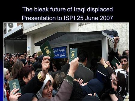 The bleak future of Iraqi displaced Presentation to ISPI 25 June 2007.