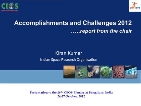 Presentation to the 26 th CEOS Plenary at Bengaluru, India 24-27 October, 2012 Accomplishments and Challenges 2012 ….. report from the chair Kiran Kumar.