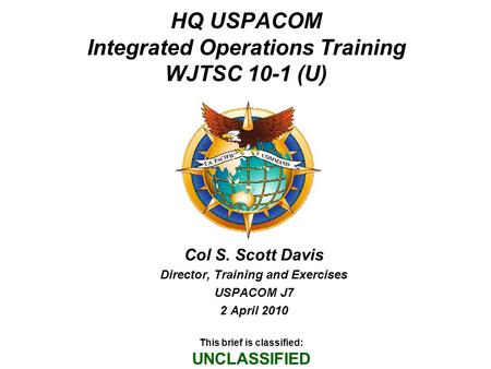 HQ USPACOM Integrated Operations Training WJTSC 10-1 (U) Col S. Scott Davis Director, Training and Exercises USPACOM J7 2 April 2010 This brief is classified: