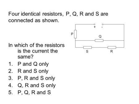 Four identical resistors, P, Q, R and S are connected as shown. In which of the resistors is the current the same? 1.P and Q only 2.R and S only 3.P, R.
