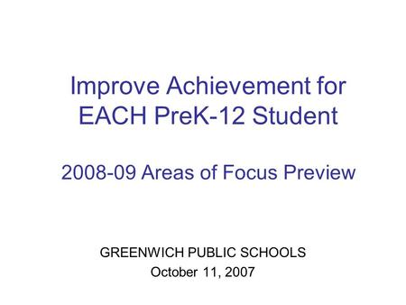 Improve Achievement for EACH PreK-12 Student 2008-09 Areas of Focus Preview GREENWICH PUBLIC SCHOOLS October 11, 2007.
