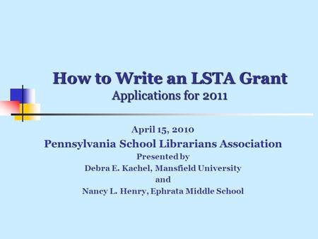 How to Write an LSTA Grant Applications for 2011 April 15, 2010 Pennsylvania School Librarians Association Presented by Debra E. Kachel, Mansfield University.