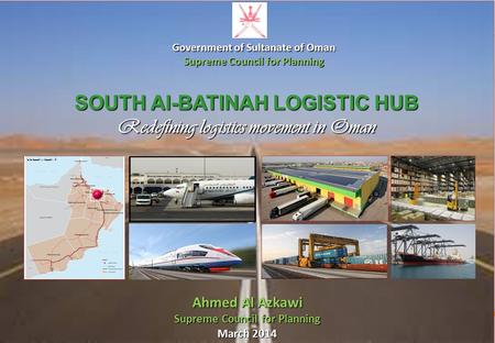 SUPREME COUNCIL FOR PLANNING SULTANATE OF OMAN SOUTH Al-BATINAH LOGISTIC HUB Redefining logistics movement in Oman Ahmed Al Azkawi Supreme Council for.