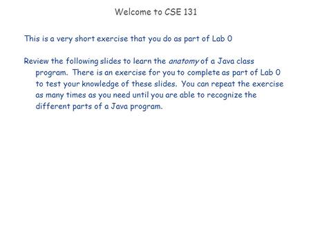 Welcome to CSE 131 This is a very short exercise that you do as part of Lab 0 Review the following slides to learn the anatomy of a Java class program.