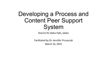 Developing a Process and Content Peer Support System District 91 Idaho Falls, Idaho Facilitated by Dr. Jennifer Prusaczyk March 16, 2015.