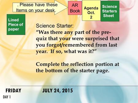FRIDAY JULY 24, 2015 DAY 1 Science Starters Sheet 1. Please have these Items on your desk. AR Book Science Starter: “Was there any part of the pre- quiz.