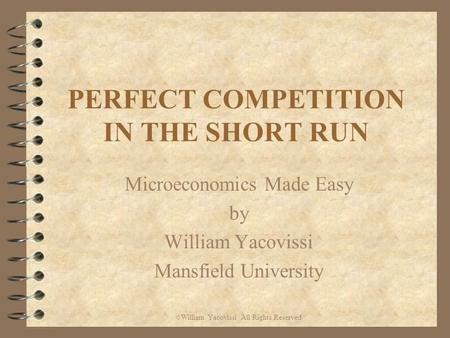 PERFECT COMPETITION IN THE SHORT RUN Microeconomics Made Easy by William Yacovissi Mansfield University © William Yacovissi All Rights Reserved.