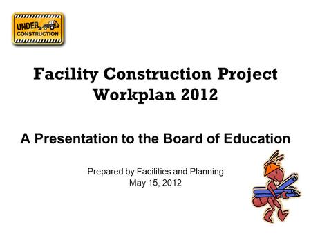 Facility Construction Project Workplan 2012 A Presentation to the Board of Education Prepared by Facilities and Planning May 15, 2012.