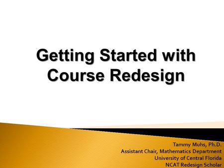 Tammy Muhs, Ph.D. Assistant Chair, Mathematics Department University of Central Florida NCAT Redesign Scholar Getting Started with Course Redesign.
