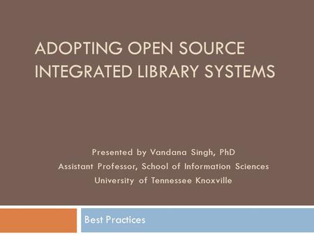 ADOPTING OPEN SOURCE INTEGRATED LIBRARY SYSTEMS Best Practices Presented by Vandana Singh, PhD Assistant Professor, School of Information Sciences University.