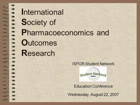 I nternational S ociety of P harmacoeconomics and O utcomes R esearch ISPOR Student Network Education Conference Wednesday, August 22, 2007.