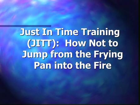 Just In Time Training (JITT): How Not to Jump from the Frying Pan into the Fire.