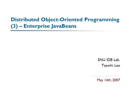 Distributed Object-Oriented Programming (3) – Enterprise JavaBeans SNU iDB Lab. Taewhi Lee May 14th, 2007.