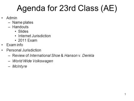 1 Agenda for 23rd Class (AE) Admin –Name plates –Handouts Slides Internet Jurisdiction 2011 Exam Exam info Personal Jurisdiction –Review of International.