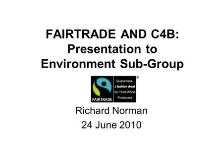 FAIRTRADE AND C4B: Presentation to Environment Sub-Group Richard Norman 24 June 2010.