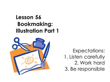 Lesson 56 Bookmaking: Illustration Part 1 Expectations: 1. Listen carefully 2. Work hard 3. Be responsible.