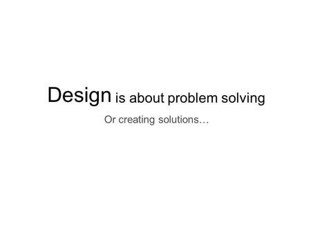 Design is about problem solving Or creating solutions…