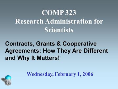 COMP 323 Research Administration for Scientists Contracts, Grants & Cooperative Agreements: How They Are Different and Why It Matters! Wednesday, February.