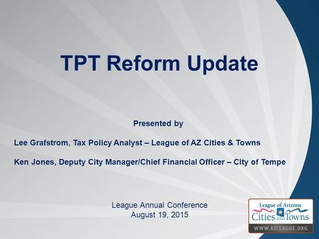 TPT Reform Update League Annual Conference August 19, 2015 Presented by Lee Grafstrom, Tax Policy Analyst – League of AZ Cities & Towns Ken Jones, Deputy.
