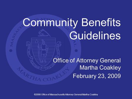 ©2008 Office of Massachusetts Attorney General Martha Coakley Community Benefits Guidelines Office of Attorney General Martha Coakley February 23, 2009.