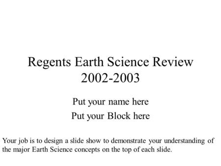 Regents Earth Science Review 2002-2003 Put your name here Put your Block here Your job is to design a slide show to demonstrate your understanding of the.
