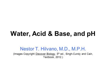 Water, Acid & Base, and pH Nestor T. Hilvano, M.D., M.P.H. (Images Copyright Discover Biology, 5 th ed., Singh-Cundy and Cain, Textbook, 2012.)