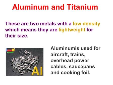 Aluminum and Titanium These are two metals with a low density which means they are lightweight for their size. Aluminumis used for aircraft, trains, overhead.