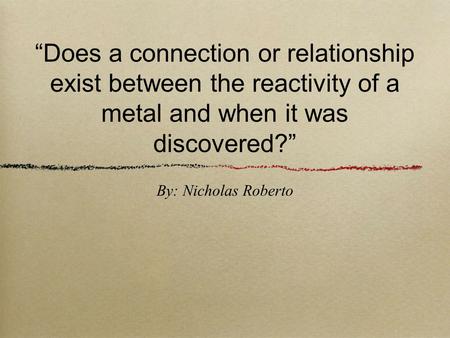 “Does a connection or relationship exist between the reactivity of a metal and when it was discovered?” By: Nicholas Roberto.