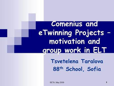 BETA, May 2009 1 Comenius and eTwinning Projects – motivation and group work in ELT Tsvetelena Taralova 88 th School, Sofia.