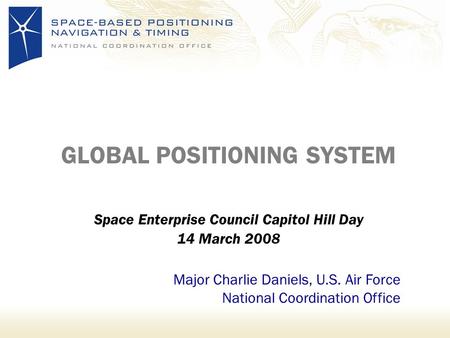 GLOBAL POSITIONING SYSTEM Space Enterprise Council Capitol Hill Day 14 March 2008 Major Charlie Daniels, U.S. Air Force National Coordination Office.