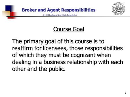 Broker and Agent Responsibilities © 2011 Louisiana Real Estate Commission Course Goal The primary goal of this course is to reaffirm for licensees, those.